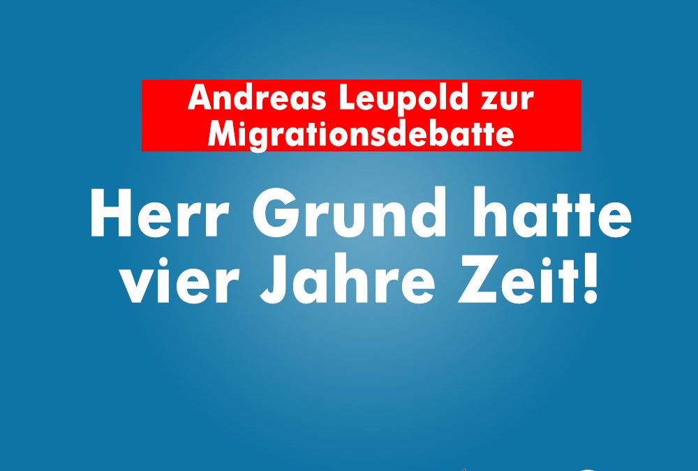 Andreas Leupold zur Migrationsdebatte: Herr Grund hatte vier Jahre Zeit!
